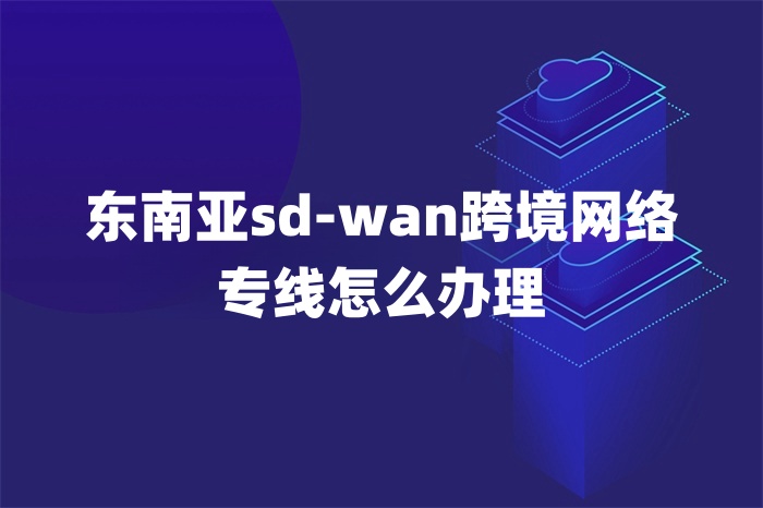 東南亞sd-wan跨境網絡專線怎么辦理