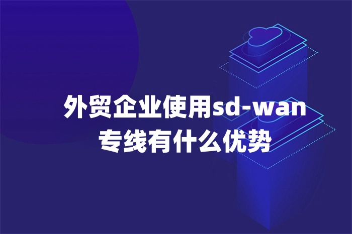 外貿企業使用sd-wan專線有什么優勢 外貿企業使用sd-wan專線有什么優勢