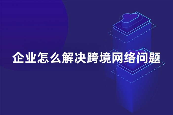企業(yè)怎么解決跨境網絡問題 企業(yè)怎么解決跨境網絡問題