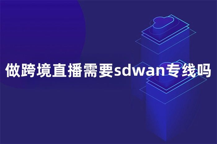 做跨境直播需要sdwan專線嗎